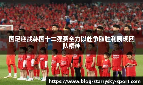 国足迎战韩国十二强赛全力以赴争取胜利展现团队精神